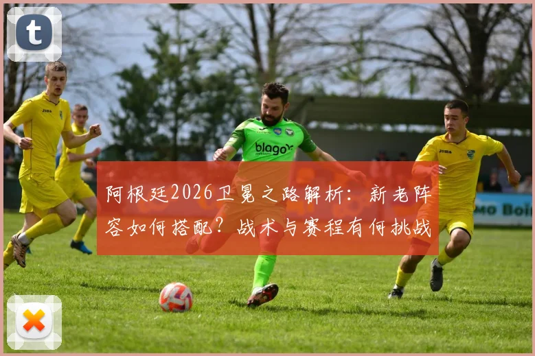 阿根廷2026卫冕之路解析：新老阵容如何搭配？战术与赛程有何挑战？