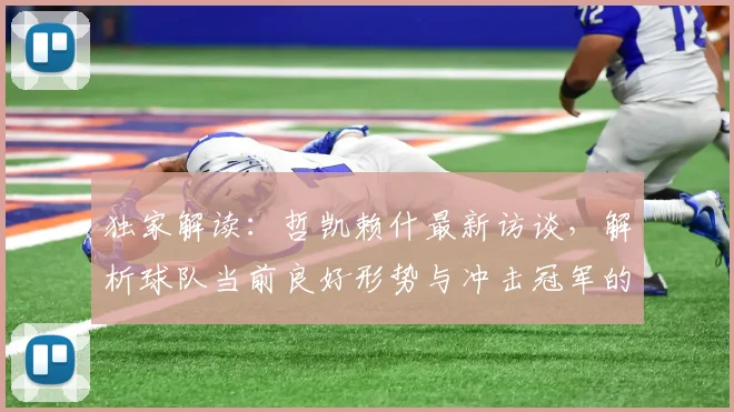 独家解读：哲凯赖什最新访谈，解析球队当前良好形势与冲击冠军的真实机会
