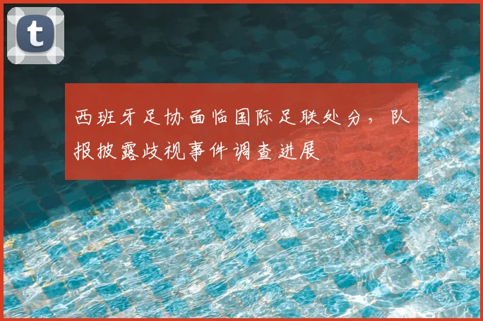 西班牙足协面临国际足联处分，队报披露歧视事件调查进展