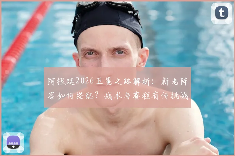 阿根廷2026卫冕之路解析:新老阵容如何搭配?战术与赛程有何挑战?