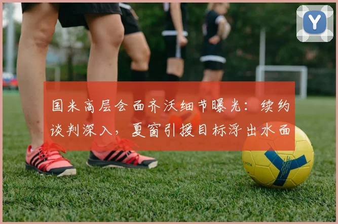 国米高层会面齐沃细节曝光：续约谈判深入，夏窗引援目标浮出水面