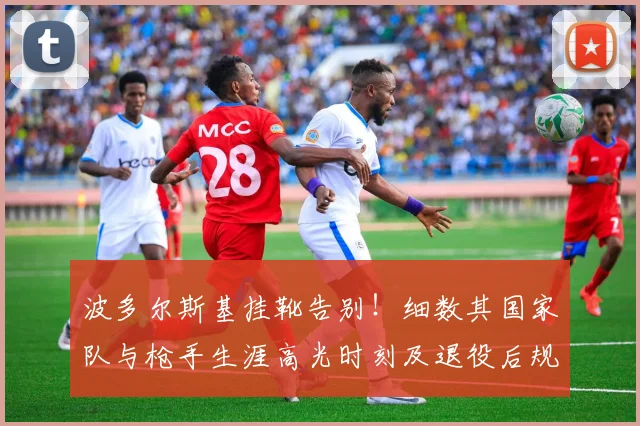 波多尔斯基挂靴告别!细数其国家队与枪手生涯高光时刻及退役后规划