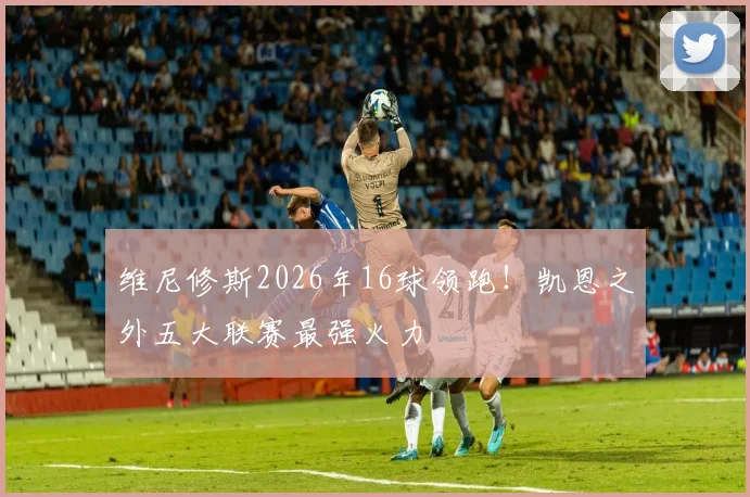 维尼修斯2026年16球领跑!凯恩之外五大联赛最强火力