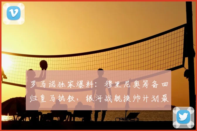 罗马诺独家爆料：穆里尼奥筹备回归皇马执教，银河战舰换帅计划最新进展解析