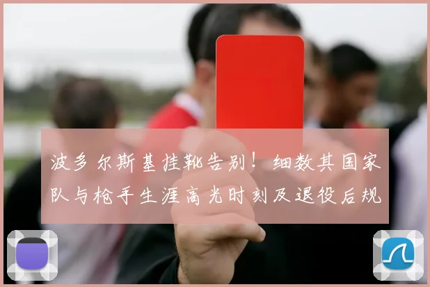 波多尔斯基挂靴告别！细数其国家队与枪手生涯高光时刻及退役后规划