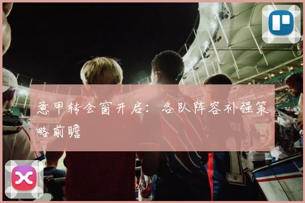 意甲转会窗开启：各队阵容补强策略前瞻