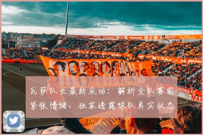 瓦萨队长最新采访：解析全队赛前紧张情绪，独家透露球队真实状态与备战氛围