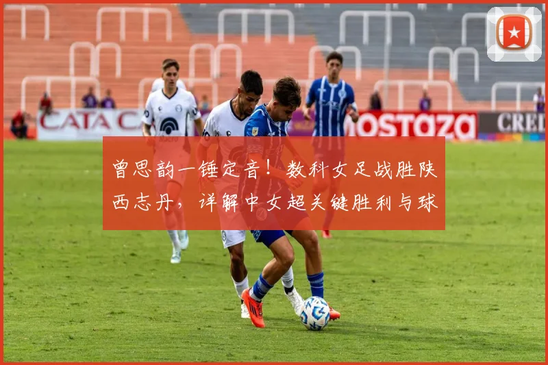 曾思韵一锤定音！数科女足战胜陕西志丹，详解中女超关键胜利与球员表现