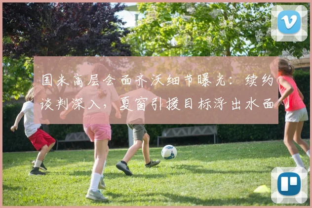 国米高层会面齐沃细节曝光:续约谈判深入,夏窗引援目标浮出水面